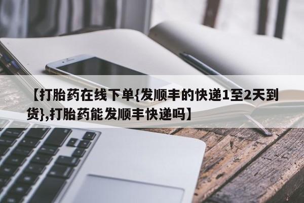流产药在线购买【打胎药在线下单{发顺丰的快递1至2天到货},打胎药能发顺丰快递吗】