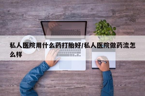 流产药在线购买私人医院用什么药打胎好/私人医院做药流怎么样