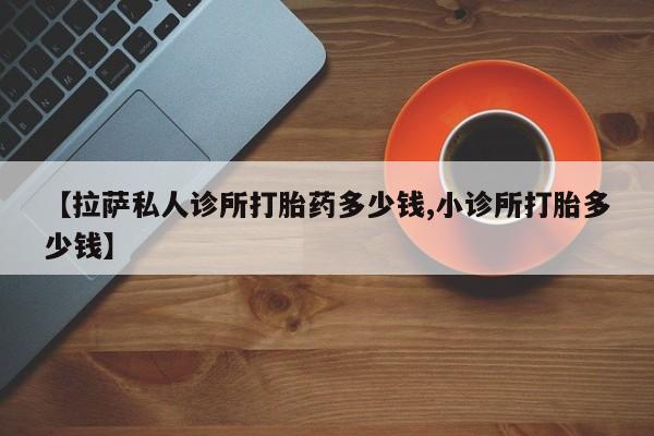 流产药在线购买【拉萨私人诊所打胎药多少钱,小诊所打胎多少钱】
