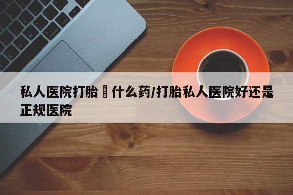 流产药在线购买私人医院打胎給什么药/打胎私人医院好还是正规医院