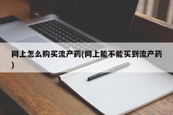 流产药在线购买网上怎么购买流产药(网上能不能买到流产药)